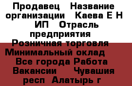 Продавец › Название организации ­ Каева Е.Н., ИП › Отрасль предприятия ­ Розничная торговля › Минимальный оклад ­ 1 - Все города Работа » Вакансии   . Чувашия респ.,Алатырь г.